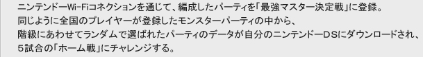 ニンテンドーWi-Fiコネクションを通じて、編成したパーティを「最強マスター決定戦」に登録。
同じように全国のプレーヤーが登録したモンスターパーティの中から、
階級にあわせてランダムで選ばれたパーティのデータが自分のニンテンドーDSにダウンロードされ、
５試合の「ホーム戦」にチャレンジする。
