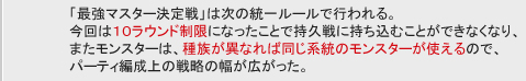 「最強マスター決定戦」は次の統一ルールで行われる。
今回は１０ラウンド制限になったことで持久戦に持ち込むことができなくなり、
またモンスターは、種族が異なれば同じ系統のモンスターが使えるので、
パーティ編成上の戦略の幅が広がった