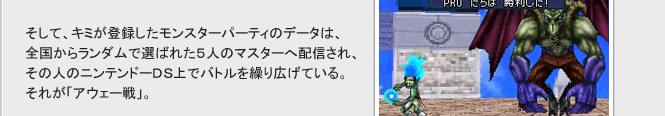 そして、キミが登録したモンスターパーティのデータは、
全国からランダムで選ばれた５人のマスターへ配信され、その人のニンテンドーDS上でバトルを繰り広げている。
それが「アウェー戦」。