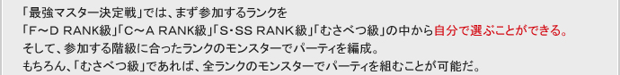 「最強マスター決定戦」では、まず参加するランクを
「F～D RANK級」「C～A RANK級」「S・SS RANK級」「むさべつ級」の中から自分で選ぶことができる。
そして、参加する階級に合ったランクのモンスターでパーティを編成。
もちろん、「むさべつ級」であれば、全ランクのモンスターでパーティを組むことが可能だ。