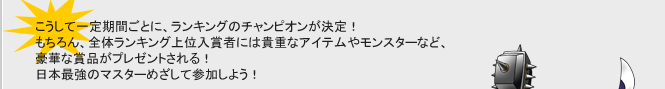 こうして一定期間ごとに、ランキングのチャンピオンが決定！
もちろん、全体ランキング上位入賞者には貴重なアイテムやモンスターなど、
豪華な賞品がプレゼントされる！
日本最強のマスターをめざして参加しよう！