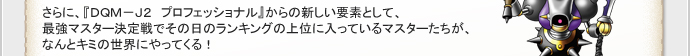 さらに、『DQM-J2 プロフェッショナル』からの新しい要素として、
最強マスター決定戦でその日のランキングの上位に入っているマスターたちが、
なんとキミの世界にやってくる！