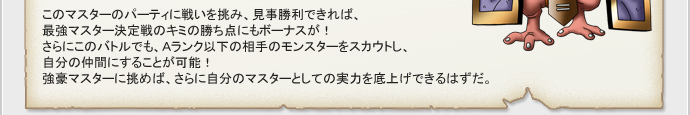 このマスターのパーティに戦いを挑み、見事勝利できれば、
最強マスター決定戦のキミの勝ち点にもボーナスが！
さらにこのバトルでも、Aランク以下の相手のモンスターをスカウトし、
自分の仲間にすることが可能！
強豪マスターに挑めば、さらに自分のマスターとしての実力を底上げできるはずだ。